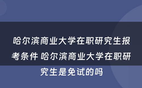 哈尔滨商业大学在职研究生报考条件 哈尔滨商业大学在职研究生是免试的吗