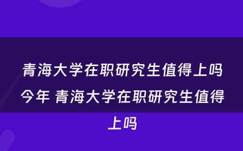 青海大学在职研究生值得上吗今年 青海大学在职研究生值得上吗