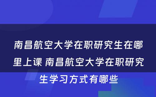 南昌航空大学在职研究生在哪里上课 南昌航空大学在职研究生学习方式有哪些