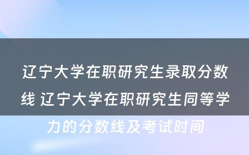 辽宁大学在职研究生录取分数线 辽宁大学在职研究生同等学力的分数线及考试时间