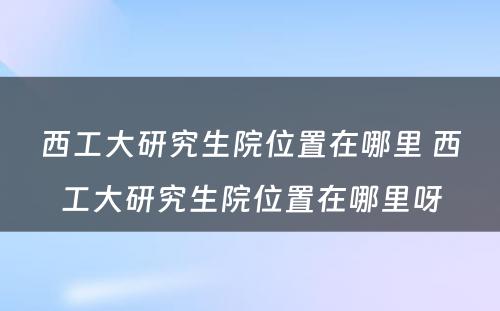 西工大研究生院位置在哪里 西工大研究生院位置在哪里呀
