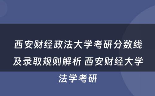 西安财经政法大学考研分数线及录取规则解析 西安财经大学法学考研
