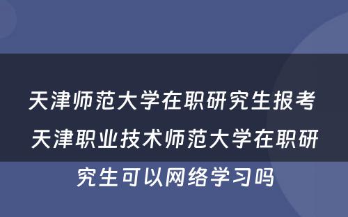 天津师范大学在职研究生报考 天津职业技术师范大学在职研究生可以网络学习吗