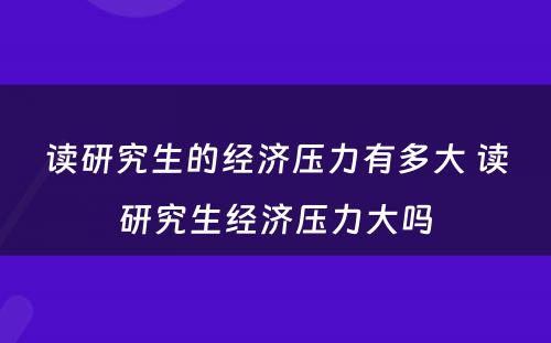 读研究生的经济压力有多大 读研究生经济压力大吗