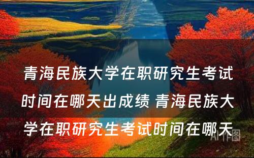 青海民族大学在职研究生考试时间在哪天出成绩 青海民族大学在职研究生考试时间在哪天