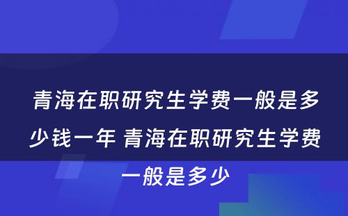 青海在职研究生学费一般是多少钱一年 青海在职研究生学费一般是多少