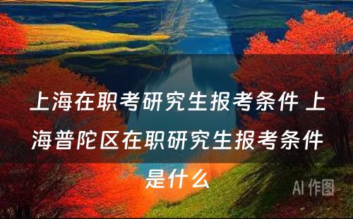 上海在职考研究生报考条件 上海普陀区在职研究生报考条件是什么