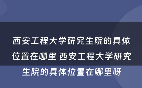 西安工程大学研究生院的具体位置在哪里 西安工程大学研究生院的具体位置在哪里呀