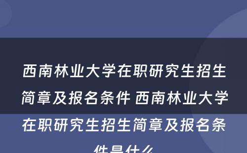 西南林业大学在职研究生招生简章及报名条件 西南林业大学在职研究生招生简章及报名条件是什么