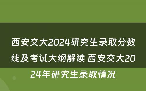 西安交大2024研究生录取分数线及考试大纲解读 西安交大2024年研究生录取情况