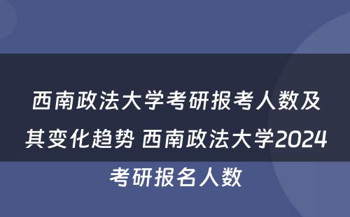 西南政法大学考研报考人数及其变化趋势 西南政法大学2024考研报名人数