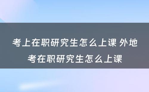 考上在职研究生怎么上课 外地考在职研究生怎么上课