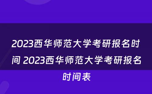 2023西华师范大学考研报名时间 2023西华师范大学考研报名时间表