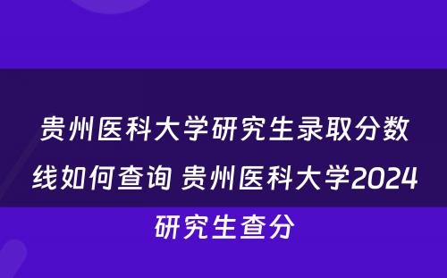 贵州医科大学研究生录取分数线如何查询 贵州医科大学2024研究生查分