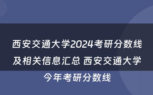 西安交通大学2024考研分数线及相关信息汇总 西安交通大学今年考研分数线