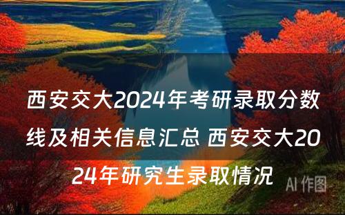 西安交大2024年考研录取分数线及相关信息汇总 西安交大2024年研究生录取情况