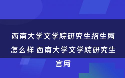 西南大学文学院研究生招生网怎么样 西南大学文学院研究生官网