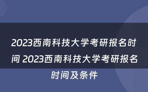 2023西南科技大学考研报名时间 2023西南科技大学考研报名时间及条件