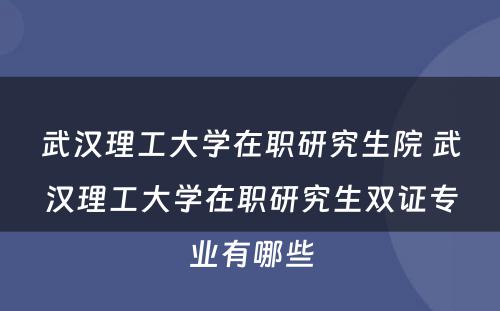 武汉理工大学在职研究生院 武汉理工大学在职研究生双证专业有哪些