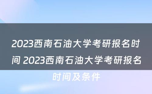 2023西南石油大学考研报名时间 2023西南石油大学考研报名时间及条件