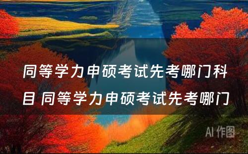 同等学力申硕考试先考哪门科目 同等学力申硕考试先考哪门