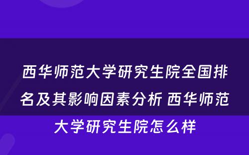 西华师范大学研究生院全国排名及其影响因素分析 西华师范大学研究生院怎么样