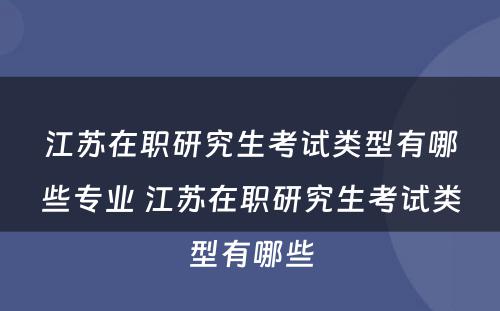 江苏在职研究生考试类型有哪些专业 江苏在职研究生考试类型有哪些