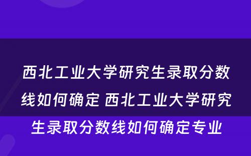 西北工业大学研究生录取分数线如何确定 西北工业大学研究生录取分数线如何确定专业