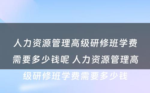 人力资源管理高级研修班学费需要多少钱呢 人力资源管理高级研修班学费需要多少钱