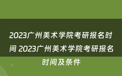 2023广州美术学院考研报名时间 2023广州美术学院考研报名时间及条件