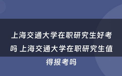 上海交通大学在职研究生好考吗 上海交通大学在职研究生值得报考吗