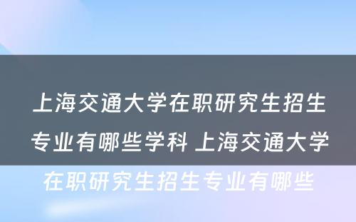 上海交通大学在职研究生招生专业有哪些学科 上海交通大学在职研究生招生专业有哪些