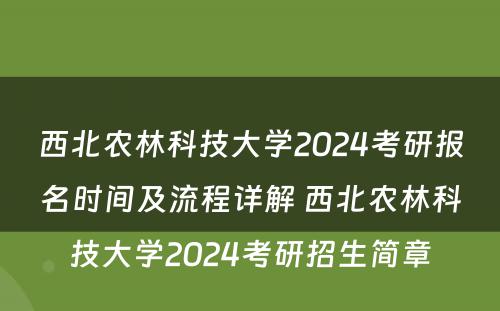 西北农林科技大学2024考研报名时间及流程详解 西北农林科技大学2024考研招生简章