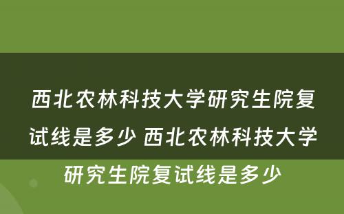 西北农林科技大学研究生院复试线是多少 西北农林科技大学研究生院复试线是多少