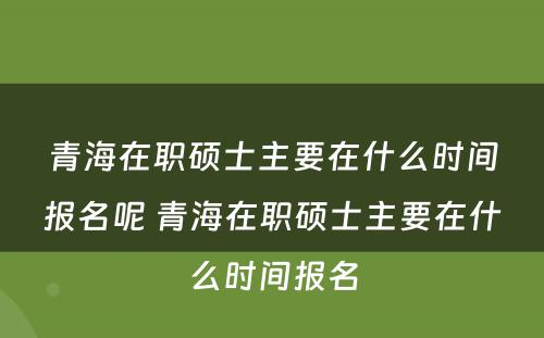 青海在职硕士主要在什么时间报名呢 青海在职硕士主要在什么时间报名