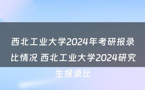 西北工业大学2024年考研报录比情况 西北工业大学2024研究生报录比