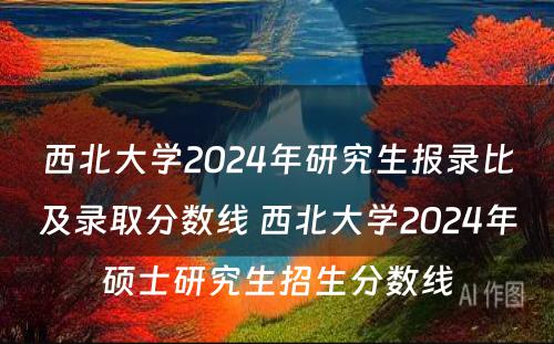 西北大学2024年研究生报录比及录取分数线 西北大学2024年硕士研究生招生分数线