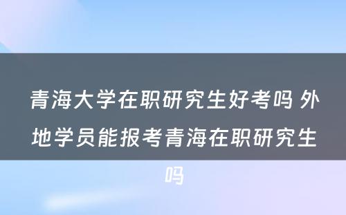 青海大学在职研究生好考吗 外地学员能报考青海在职研究生吗