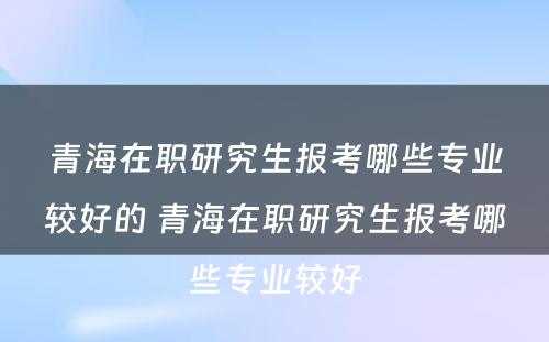 青海在职研究生报考哪些专业较好的 青海在职研究生报考哪些专业较好