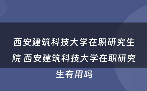 西安建筑科技大学在职研究生院 西安建筑科技大学在职研究生有用吗