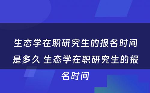 生态学在职研究生的报名时间是多久 生态学在职研究生的报名时间