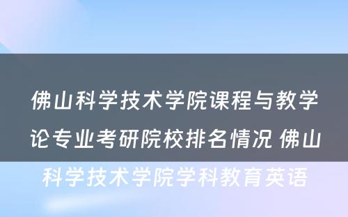 佛山科学技术学院课程与教学论专业考研院校排名情况 佛山科学技术学院学科教育英语