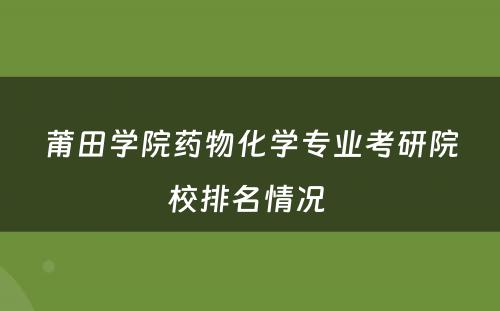 莆田学院药物化学专业考研院校排名情况 