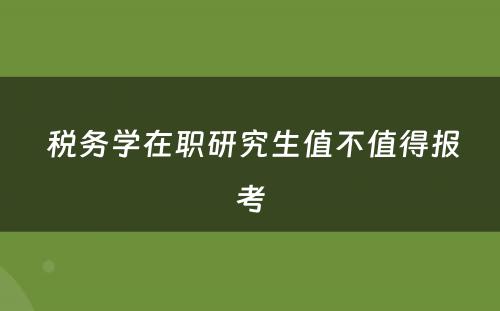  税务学在职研究生值不值得报考