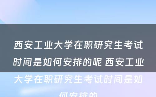 西安工业大学在职研究生考试时间是如何安排的呢 西安工业大学在职研究生考试时间是如何安排的