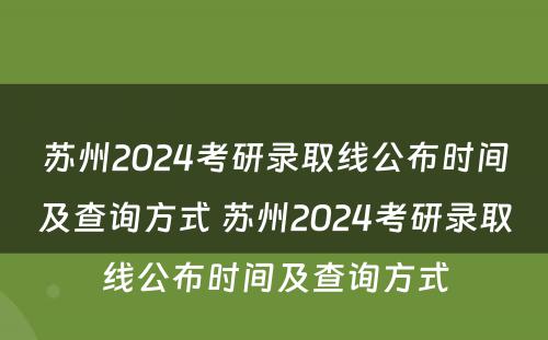 苏州2024考研录取线公布时间及查询方式 苏州2024考研录取线公布时间及查询方式