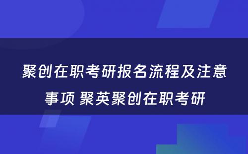 聚创在职考研报名流程及注意事项 聚英聚创在职考研