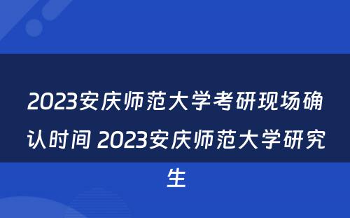 2023安庆师范大学考研现场确认时间 2023安庆师范大学研究生