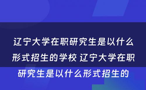 辽宁大学在职研究生是以什么形式招生的学校 辽宁大学在职研究生是以什么形式招生的