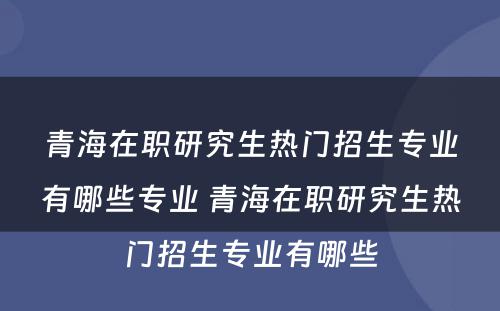 青海在职研究生热门招生专业有哪些专业 青海在职研究生热门招生专业有哪些